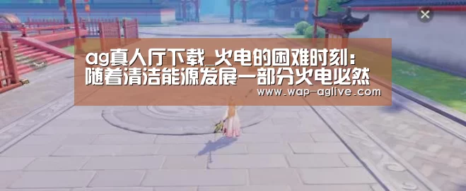 ag真人厅下载_火电的困难时刻:随着清洁能源发展一部分火电必然进入退出程序(图1) ag真人APP
